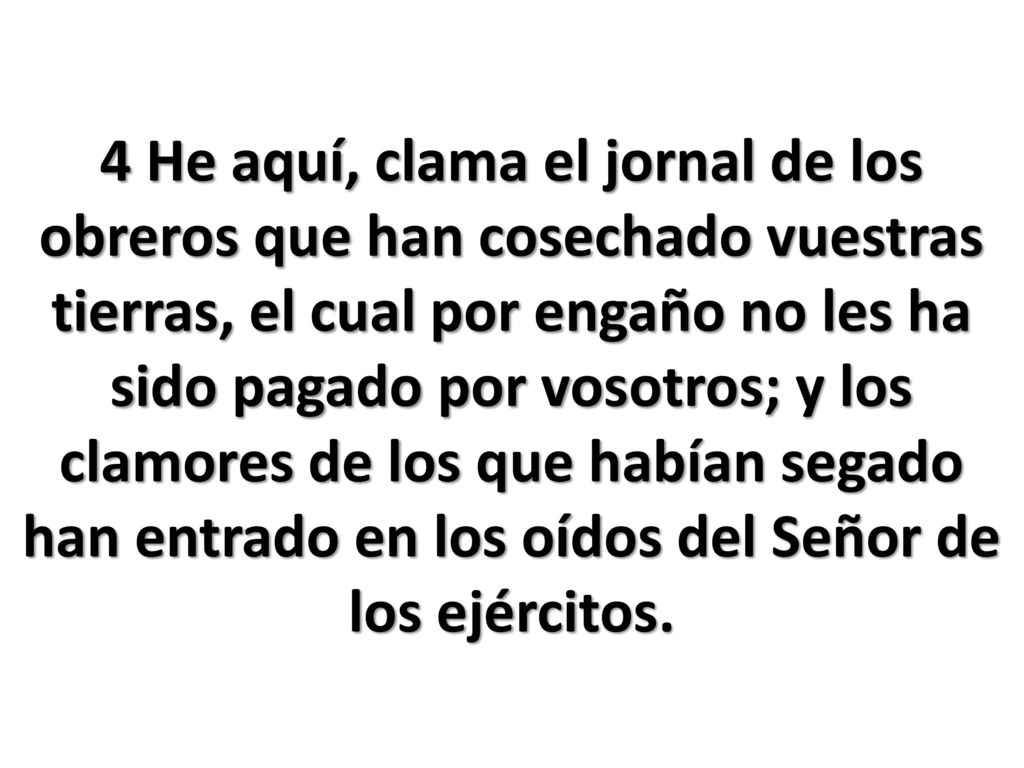 4 He aquí, clama el jornal de los obreros que han cosechado vuestras tierras, el cual por engaño no les ha sido pagado por vosotros; y los clamores de los que habían segado han entrado en los oídos del Señor de los ejércitos.