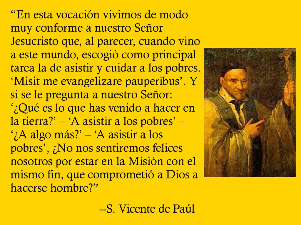 En esta vocación vivimos de modo muy conforme a nuestro Señor Jesucristo que, al parecer, cuando vino a este mundo, escogió como principal tarea la de asistir y cuidar a los pobres. ‘Misit me evangelizare pauperibus’. Y si se le pregunta a nuestro Señor: ‘¿Qué es lo que has venido a hacer en la tierra ’ – ‘A asistir a los pobres’ – ‘¿A algo más ’ – ‘A asistir a los pobres’, ¿No nos sentiremos felices nosotros por estar en la Misión con el mismo fin, que comprometió a Dios a hacerse hombre