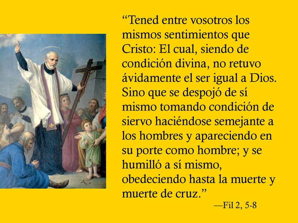 Tened entre vosotros los mismos sentimientos que Cristo: El cual, siendo de condición divina, no retuvo ávidamente el ser igual a Dios. Sino que se despojó de sí mismo tomando condición de siervo haciéndose semejante a los hombres y apareciendo en su porte como hombre; y se humilló a sí mismo, obedeciendo hasta la muerte y muerte de cruz.