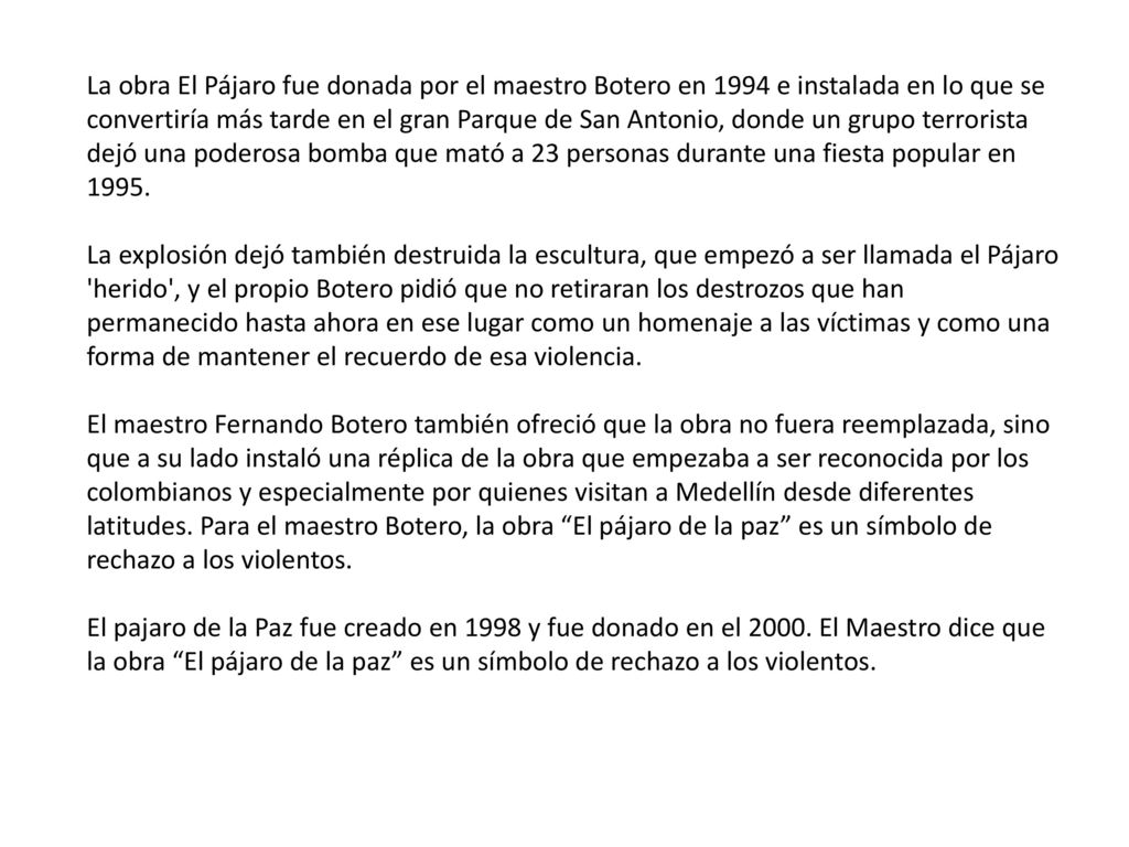 La obra El Pájaro fue donada por el maestro Botero en 1994 e instalada en lo que se convertiría más tarde en el gran Parque de San Antonio, donde un grupo terrorista dejó una poderosa bomba que mató a 23 personas durante una fiesta popular en La explosión dejó también destruida la escultura, que empezó a ser llamada el Pájaro herido , y el propio Botero pidió que no retiraran los destrozos que han permanecido hasta ahora en ese lugar como un homenaje a las víctimas y como una forma de mantener el recuerdo de esa violencia.