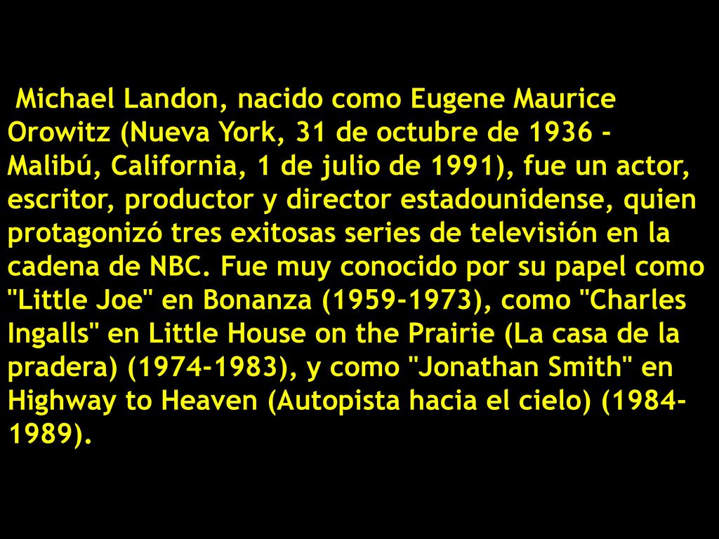 Michael Landon, nacido como Eugene Maurice Orowitz (Nueva York, 31 de octubre de Malibú, California, 1 de julio de 1991), fue un actor, escritor, productor y director estadounidense, quien protagonizó tres exitosas series de televisión en la cadena de NBC.