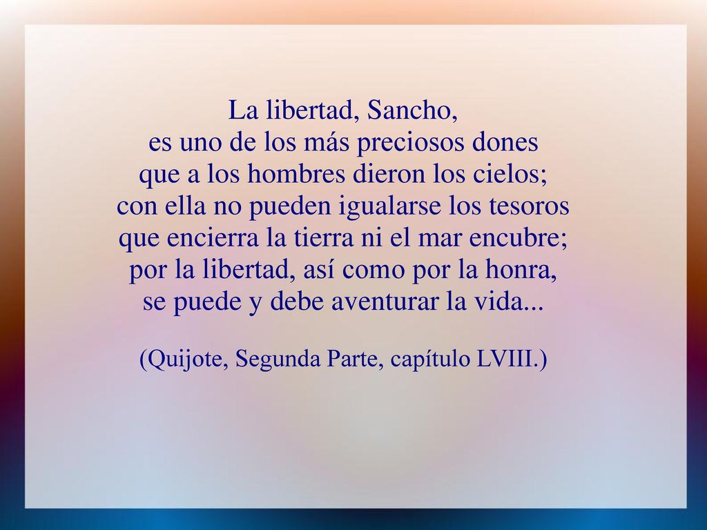 La libertad, Sancho, es uno de los más preciosos dones que a los hombres dieron los cielos; con ella no pueden igualarse los tesoros que encierra la tierra ni el mar encubre; por la libertad, así como por la honra, se puede y debe aventurar la vida...
