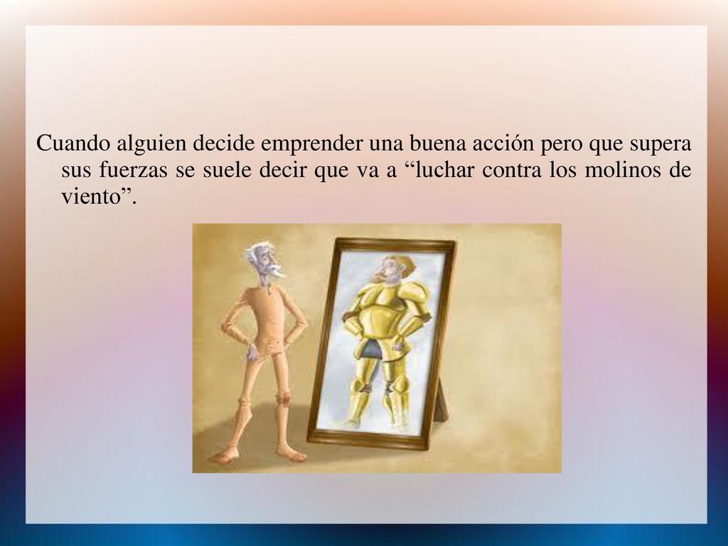 Cuando alguien decide emprender una buena acción pero que supera sus fuerzas se suele decir que va a luchar contra los molinos de viento .