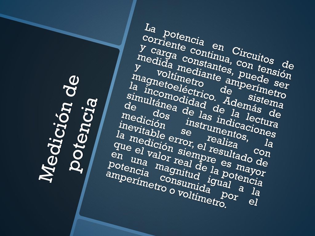 La potencia en Circuitos de corriente continua, con tensión y carga constantes, puede ser medida mediante amperímetro y voltímetro de sistema magnetoeléctrico. Además de la incomodidad de la lectura simultánea de las indicaciones de dos instrumentos, la medición se realiza con inevitable error, el resultado de la medición siempre es mayor que el valor real de la potencia en una magnitud igual a la potencia consumida por el amperímetro o voltímetro.