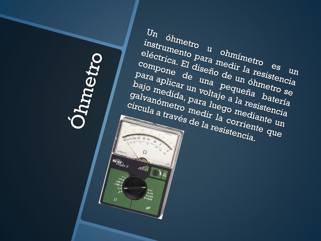 Un óhmetro u ohmímetro es un instrumento para medir la resistencia eléctrica. El diseño de un óhmetro se compone de una pequeña batería para aplicar un voltaje a la resistencia bajo medida, para luego mediante un galvanómetro medir la corriente que circula a través de la resistencia.
