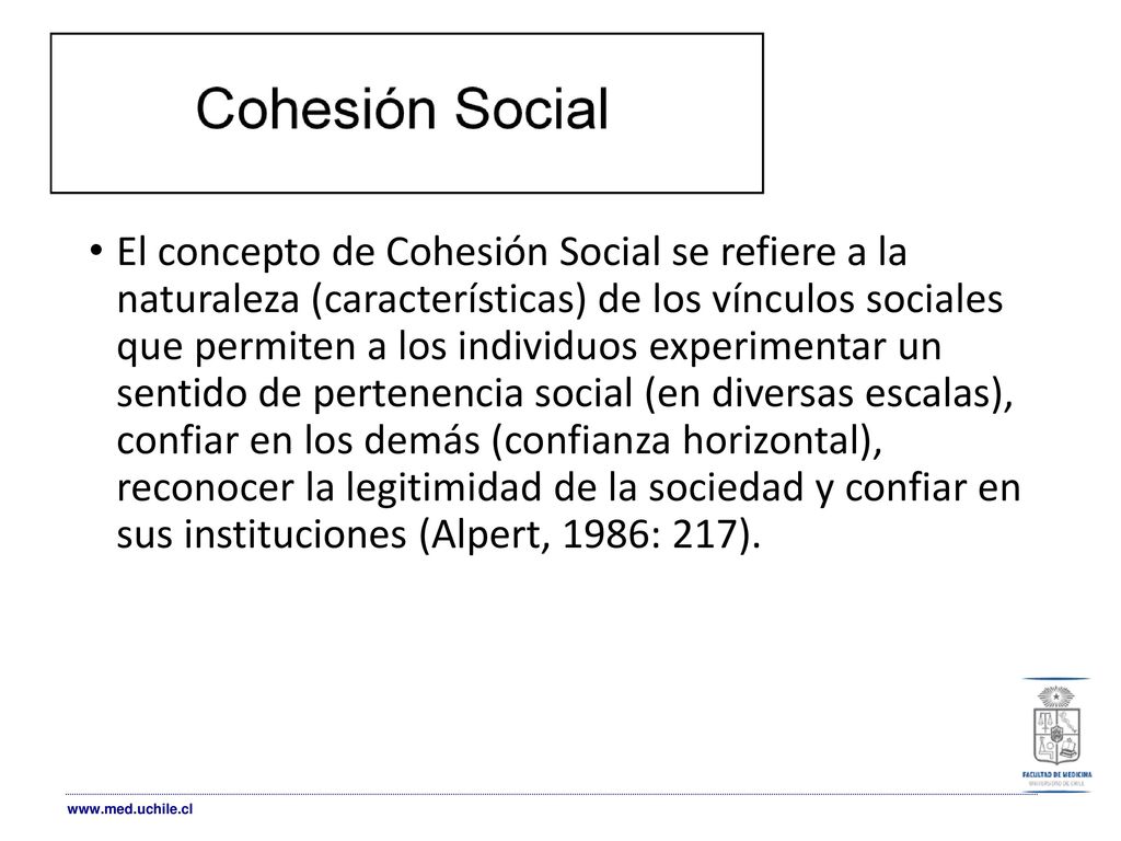 El concepto de Cohesión Social se refiere a la naturaleza (características) de los vínculos sociales que permiten a los individuos experimentar un sentido de pertenencia social (en diversas escalas), confiar en los demás (confianza horizontal), reconocer la legitimidad de la sociedad y confiar en sus instituciones (Alpert, 1986: 217).