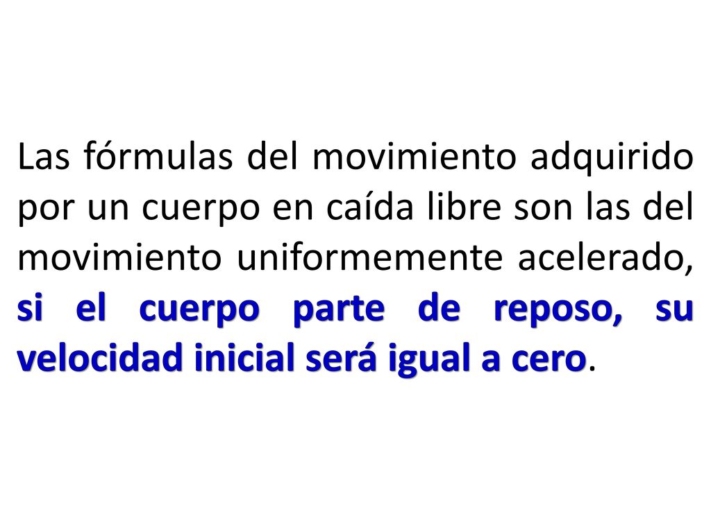 Las fórmulas del movimiento adquirido por un cuerpo en caída libre son las del movimiento uniformemente acelerado, si el cuerpo parte de reposo, su velocidad inicial será igual a cero.