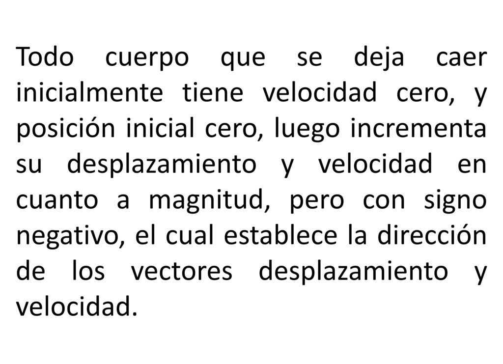 Todo cuerpo que se deja caer inicialmente tiene velocidad cero, y posición inicial cero, luego incrementa su desplazamiento y velocidad en cuanto a magnitud, pero con signo negativo, el cual establece la dirección de los vectores desplazamiento y velocidad.