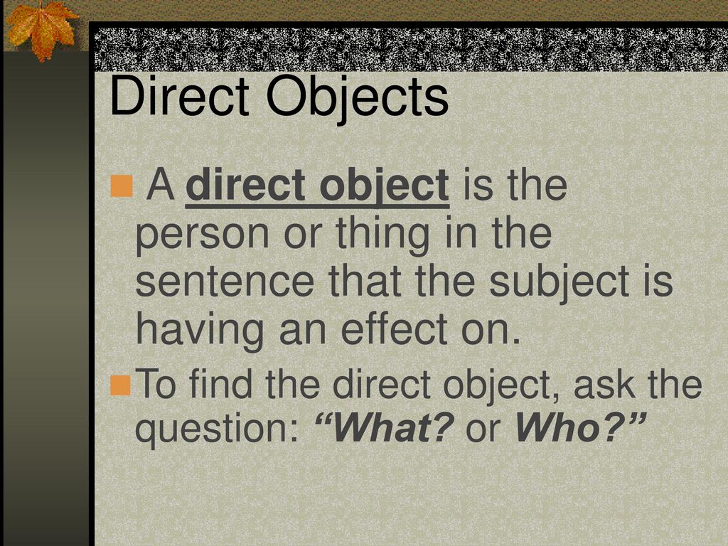 Direct Objects A direct object is the person or thing in the sentence that the subject is having an effect on.