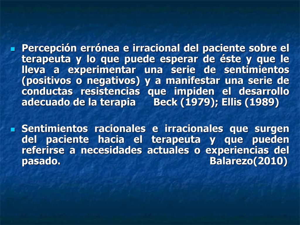 Percepción errónea e irracional del paciente sobre el terapeuta y lo que puede esperar de éste y que le lleva a experimentar una serie de sentimientos (positivos o negativos) y a manifestar una serie de conductas resistencias que impiden el desarrollo adecuado de la terapia Beck (1979); Ellis (1989)