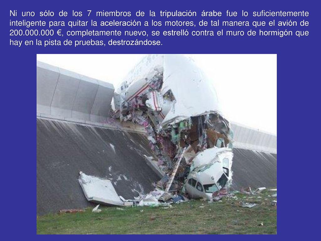 Ni uno sólo de los 7 miembros de la tripulación árabe fue lo suficientemente inteligente para quitar la aceleración a los motores, de tal manera que el avión de €, completamente nuevo, se estrelló contra el muro de hormigón que hay en la pista de pruebas, destrozándose.