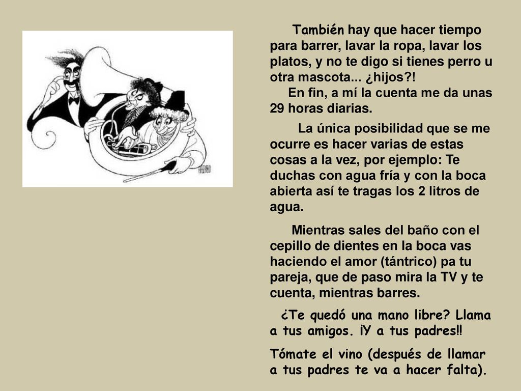 También hay que hacer tiempo para barrer, lavar la ropa, lavar los platos, y no te digo si tienes perro u otra mascota... ¿hijos ! En fin, a mí la cuenta me da unas 29 horas diarias.