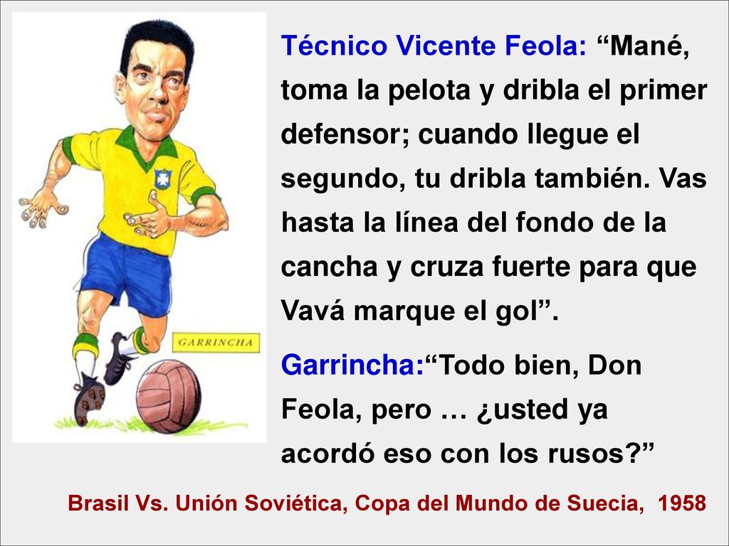 Técnico Vicente Feola: Mané, toma la pelota y dribla el primer defensor; cuando llegue el segundo, tu dribla también. Vas hasta la línea del fondo de la cancha y cruza fuerte para que Vavá marque el gol .