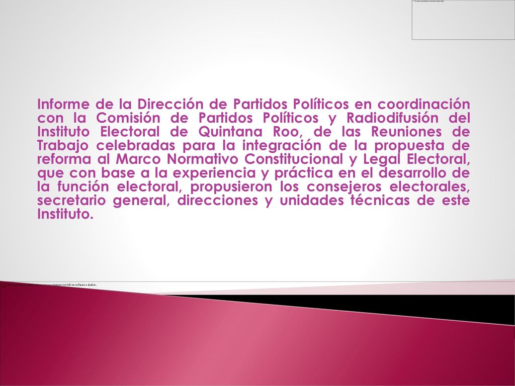 Informe de la Dirección de Partidos Políticos en coordinación con la Comisión de Partidos Políticos y Radiodifusión del Instituto Electoral de Quintana Roo, de las Reuniones de Trabajo celebradas para la integración de la propuesta de reforma al Marco Normativo Constitucional y Legal Electoral, que con base a la experiencia y práctica en el desarrollo de la función electoral, propusieron los consejeros electorales, secretario general, direcciones y unidades técnicas de este Instituto.