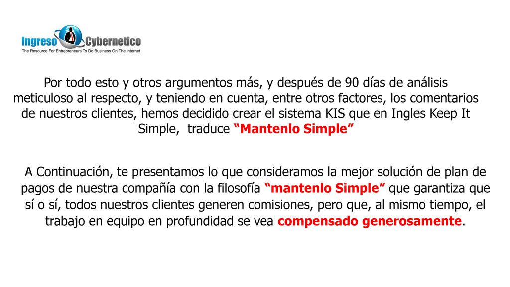 Por todo esto y otros argumentos más, y después de 90 días de análisis meticuloso al respecto, y teniendo en cuenta, entre otros factores, los comentarios de nuestros clientes, hemos decidido crear el sistema KIS que en Ingles Keep It Simple, traduce Mantenlo Simple