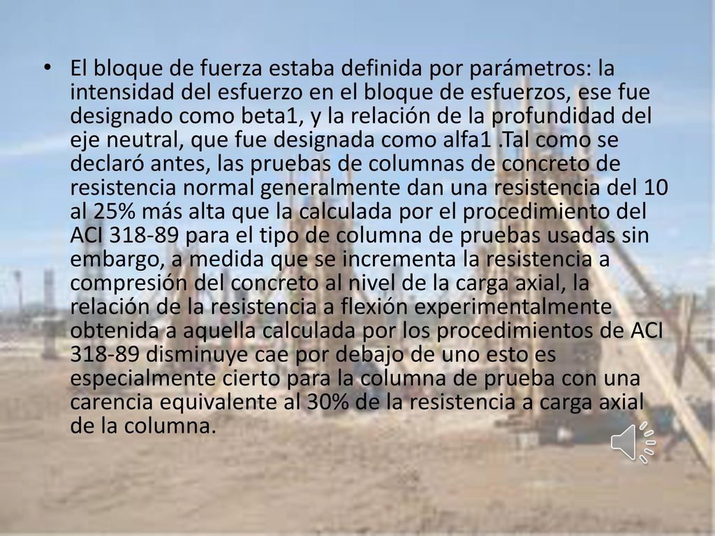 El bloque de fuerza estaba definida por parámetros: la intensidad del esfuerzo en el bloque de esfuerzos, ese fue designado como beta1, y la relación de la profundidad del eje neutral, que fue designada como alfa1 .Tal como se declaró antes, las pruebas de columnas de concreto de resistencia normal generalmente dan una resistencia del 10 al 25% más alta que la calculada por el procedimiento del ACI para el tipo de columna de pruebas usadas sin embargo, a medida que se incrementa la resistencia a compresión del concreto al nivel de la carga axial, la relación de la resistencia a flexión experimentalmente obtenida a aquella calculada por los procedimientos de ACI disminuye cae por debajo de uno esto es especialmente cierto para la columna de prueba con una carencia equivalente al 30% de la resistencia a carga axial de la columna.