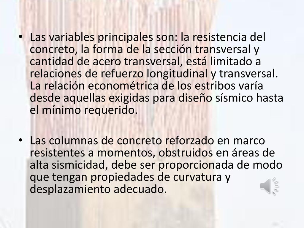 Las variables principales son: la resistencia del concreto, la forma de la sección transversal y cantidad de acero transversal, está limitado a relaciones de refuerzo longitudinal y transversal. La relación econométrica de los estribos varía desde aquellas exigidas para diseño sísmico hasta el mínimo requerido.