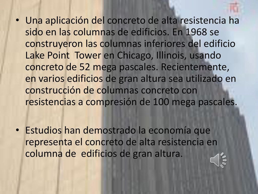 Una aplicación del concreto de alta resistencia ha sido en las columnas de edificios. En 1968 se construyeron las columnas inferiores del edificio Lake Point Tower en Chicago, Illinois, usando concreto de 52 mega pascales. Recientemente, en varios edificios de gran altura sea utilizado en construcción de columnas concreto con resistencias a compresión de 100 mega pascales.