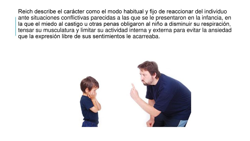 Reich describe el carácter como el modo habitual y fijo de reaccionar del individuo ante situaciones conflictivas parecidas a las que se le presentaron en la infancia, en la que el miedo al castigo u otras penas obligaron al niño a disminuir su respiración, tensar su musculatura y limitar su actividad interna y externa para evitar la ansiedad que la expresión libre de sus sentimientos le acarreaba.