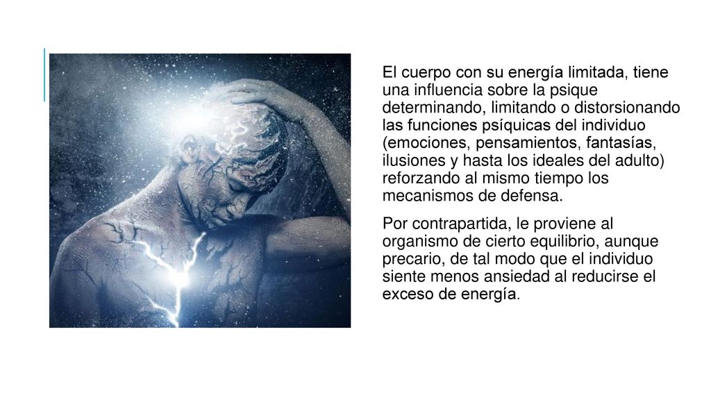 El cuerpo con su energía limitada, tiene una influencia sobre la psique determinando, limitando o distorsionando las funciones psíquicas del individuo (emociones, pensamientos, fantasías, ilusiones y hasta los ideales del adulto) reforzando al mismo tiempo los mecanismos de defensa.