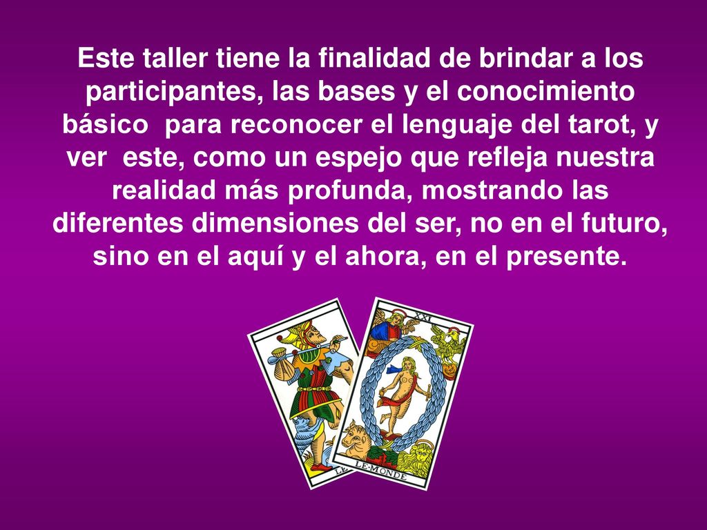 Este taller tiene la finalidad de brindar a los participantes, las bases y el conocimiento básico para reconocer el lenguaje del tarot, y ver este, como un espejo que refleja nuestra realidad más profunda, mostrando las diferentes dimensiones del ser, no en el futuro, sino en el aquí y el ahora, en el presente.