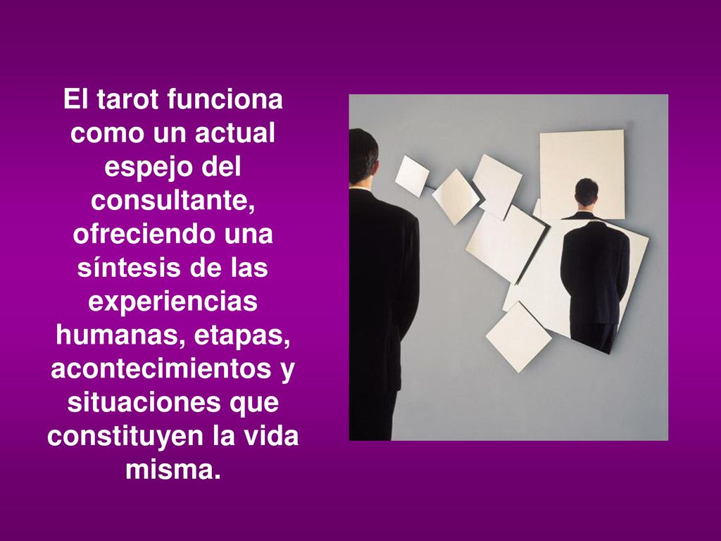 El tarot funciona como un actual espejo del consultante, ofreciendo una síntesis de las experiencias humanas, etapas, acontecimientos y situaciones que constituyen la vida misma.