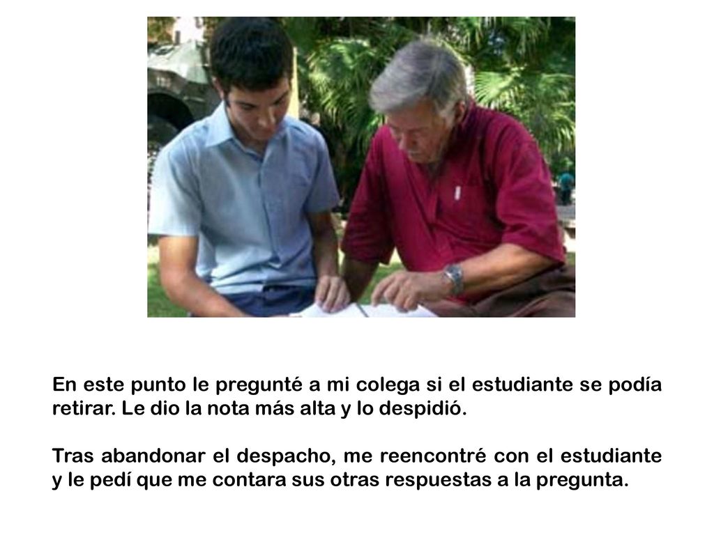 En este punto le pregunté a mi colega si el estudiante se podía retirar. Le dio la nota más alta y lo despidió.