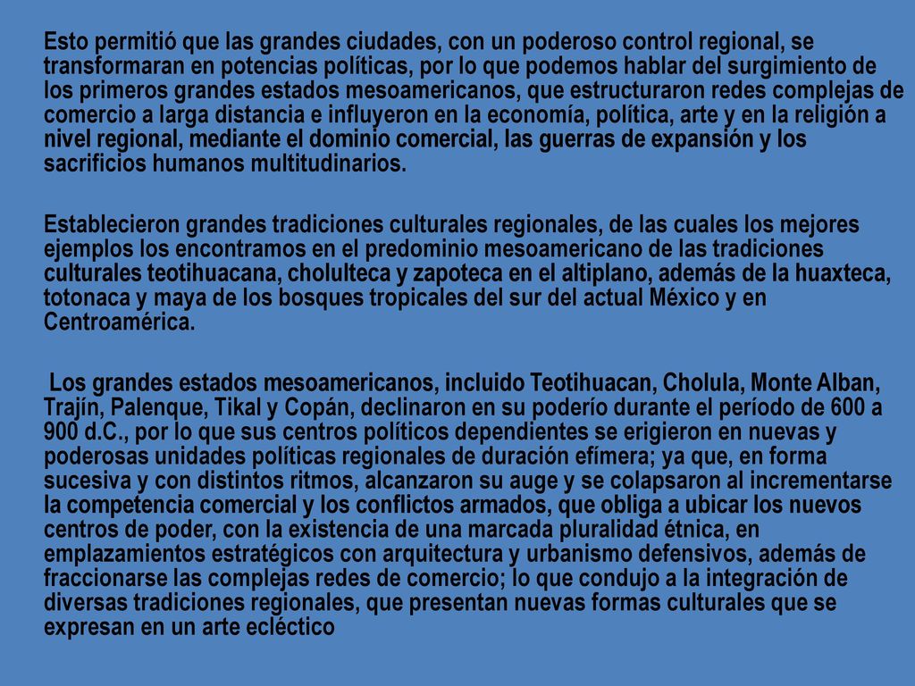 Esto permitió que las grandes ciudades, con un poderoso control regional, se transformaran en potencias políticas, por lo que podemos hablar del surgimiento de los primeros grandes estados mesoamericanos, que estructuraron redes complejas de comercio a larga distancia e influyeron en la economía, política, arte y en la religión a nivel regional, mediante el dominio comercial, las guerras de expansión y los sacrificios humanos multitudinarios.