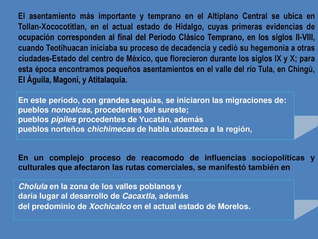 El asentamiento más importante y temprano en el Altiplano Central se ubica en Tollan-Xococotitlan, en el actual estado de Hidalgo, cuyas primeras evidencias de ocupación corresponden al final del Período Clásico Temprano, en los siglos II-VIII, cuando Teotihuacan iniciaba su proceso de decadencia y cedió su hegemonía a otras ciudades-Estado del centro de México, que florecieron durante los siglos IX y X; para esta época encontramos pequeños asentamientos en el valle del río Tula, en Chingú, El Águila, Magoni, y Atitalaquia.