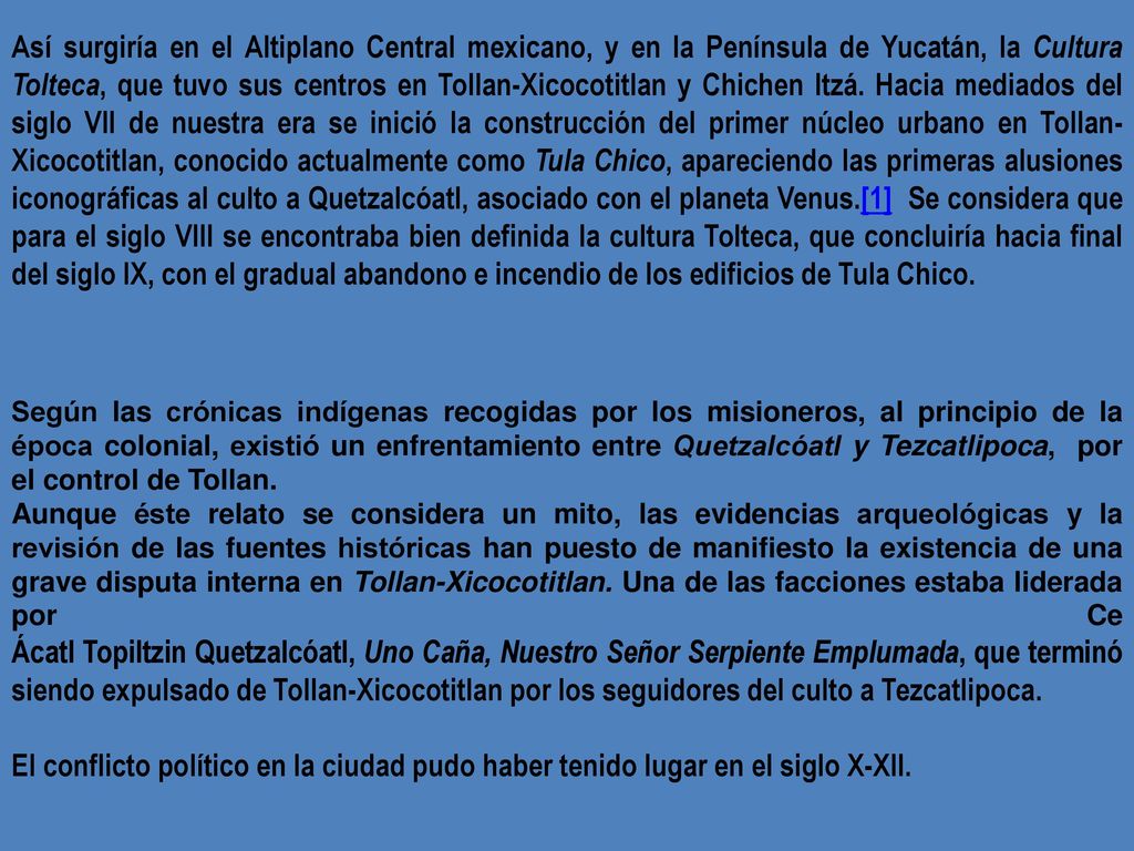 Así surgiría en el Altiplano Central mexicano, y en la Península de Yucatán, la Cultura Tolteca, que tuvo sus centros en Tollan-Xicocotitlan y Chichen Itzá. Hacia mediados del siglo VII de nuestra era se inició la construcción del primer núcleo urbano en Tollan-Xicocotitlan, conocido actualmente como Tula Chico, apareciendo las primeras alusiones iconográficas al culto a Quetzalcóatl, asociado con el planeta Venus.[1] Se considera que para el siglo VIII se encontraba bien definida la cultura Tolteca, que concluiría hacia final del siglo IX, con el gradual abandono e incendio de los edificios de Tula Chico.