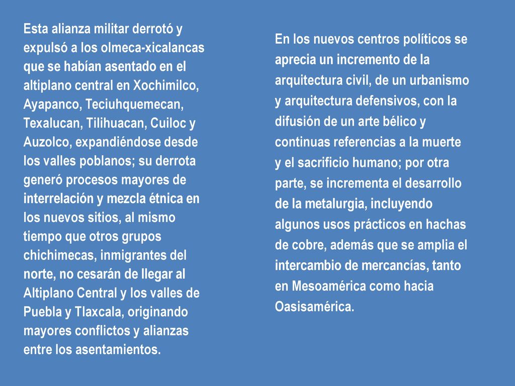 Esta alianza militar derrotó y expulsó a los olmeca-xicalancas que se habían asentado en el altiplano central en Xochimilco, Ayapanco, Teciuhquemecan, Texalucan, Tilihuacan, Cuiloc y Auzolco, expandiéndose desde los valles poblanos; su derrota generó procesos mayores de interrelación y mezcla étnica en los nuevos sitios, al mismo tiempo que otros grupos chichimecas, inmigrantes del norte, no cesarán de llegar al Altiplano Central y los valles de Puebla y Tlaxcala, originando mayores conflictos y alianzas entre los asentamientos.