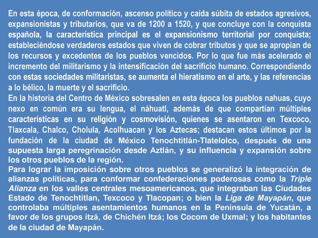 En esta época, de conformación, ascenso político y caída súbita de estados agresivos, expansionistas y tributarios, que va de 1200 a 1520, y que concluye con la conquista española, la característica principal es el expansionismo territorial por conquista; estableciéndose verdaderos estados que viven de cobrar tributos y que se apropian de los recursos y excedentes de los pueblos vencidos. Por lo que fue más acelerado el incremento del militarismo y la intensificación del sacrificio humano. Correspondiendo con estas sociedades militaristas, se aumenta el hieratismo en el arte, y las referencias a lo bélico, la muerte y el sacrificio.
