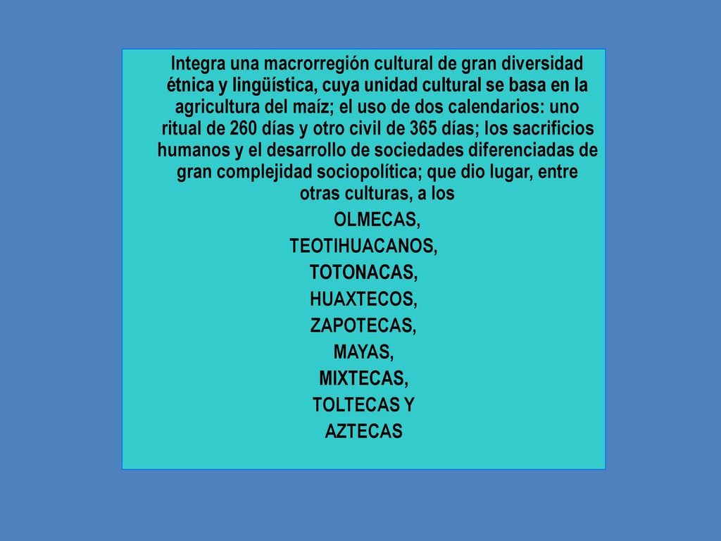 Integra una macrorregión cultural de gran diversidad étnica y lingüística, cuya unidad cultural se basa en la agricultura del maíz; el uso de dos calendarios: uno ritual de 260 días y otro civil de 365 días; los sacrificios humanos y el desarrollo de sociedades diferenciadas de gran complejidad sociopolítica; que dio lugar, entre otras culturas, a los