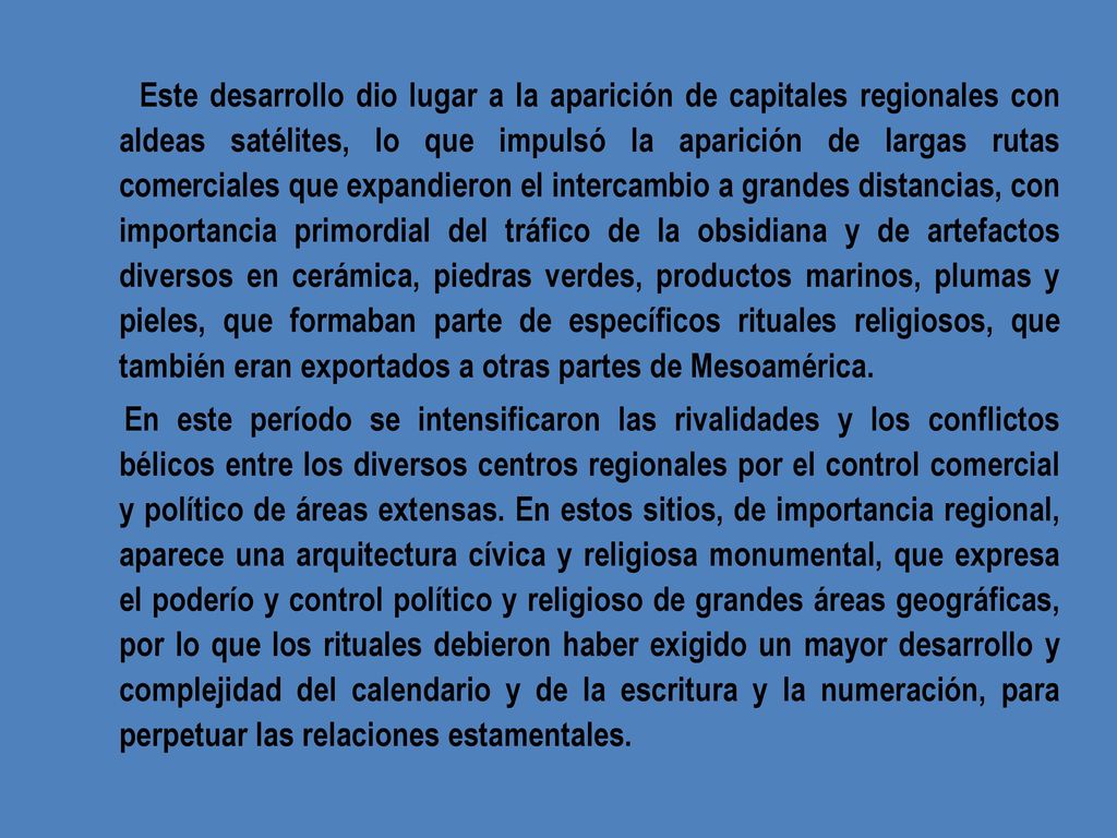 Este desarrollo dio lugar a la aparición de capitales regionales con aldeas satélites, lo que impulsó la aparición de largas rutas comerciales que expandieron el intercambio a grandes distancias, con importancia primordial del tráfico de la obsidiana y de artefactos diversos en cerámica, piedras verdes, productos marinos, plumas y pieles, que formaban parte de específicos rituales religiosos, que también eran exportados a otras partes de Mesoamérica.