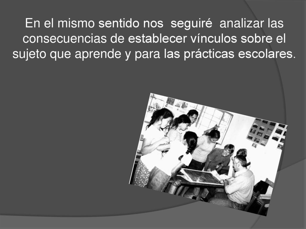 En el mismo sentido nos seguiré analizar las consecuencias de establecer vínculos sobre el sujeto que aprende y para las prácticas escolares.