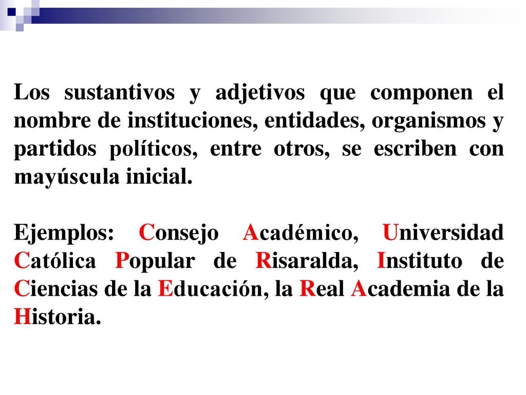 Los sustantivos y adjetivos que componen el nombre de instituciones, entidades, organismos y partidos políticos, entre otros, se escriben con mayúscula inicial.