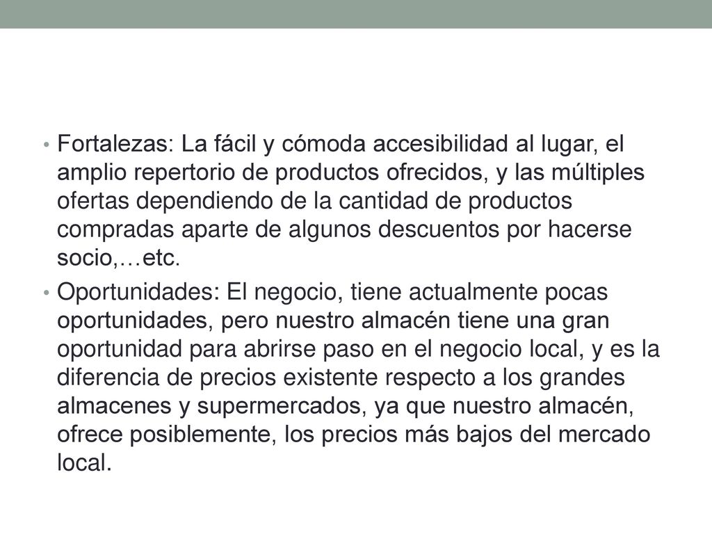Fortalezas: La fácil y cómoda accesibilidad al lugar, el amplio repertorio de productos ofrecidos, y las múltiples ofertas dependiendo de la cantidad de productos compradas aparte de algunos descuentos por hacerse socio,…etc.