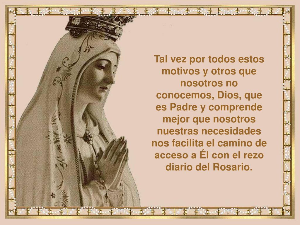 Tal vez por todos estos motivos y otros que nosotros no conocemos, Dios, que es Padre y comprende mejor que nosotros nuestras necesidades nos facilita el camino de acceso a Él con el rezo diario del Rosario.
