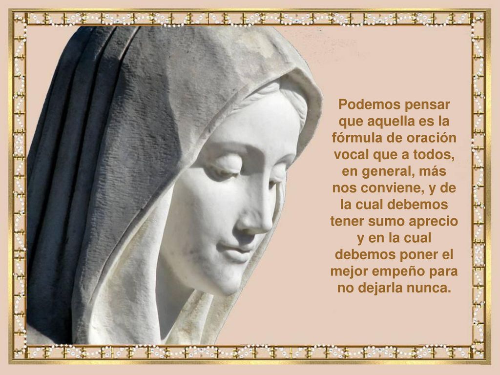 Podemos pensar que aquella es la fórmula de oración vocal que a todos, en general, más nos conviene, y de la cual debemos tener sumo aprecio y en la cual debemos poner el mejor empeño para no dejarla nunca.