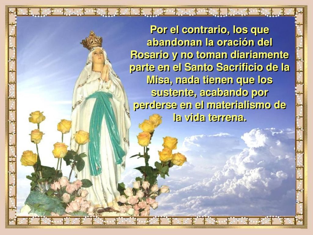 Por el contrario, los que abandonan la oración del Rosario y no toman diariamente parte en el Santo Sacrificio de la Misa, nada tienen que los sustente, acabando por perderse en el materialismo de la vida terrena.