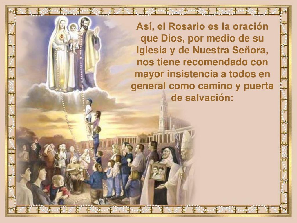 Así, el Rosario es la oración que Dios, por medio de su Iglesia y de Nuestra Señora, nos tiene recomendado con mayor insistencia a todos en general como camino y puerta de salvación: