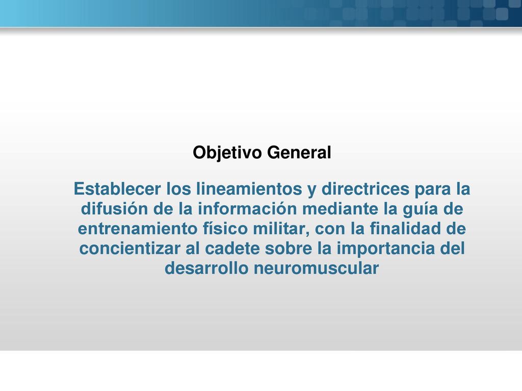 Objetivo General Establecer los lineamientos y directrices para la difusión de la información mediante la guía de entrenamiento físico militar, con la finalidad de concientizar al cadete sobre la importancia del desarrollo neuromuscular