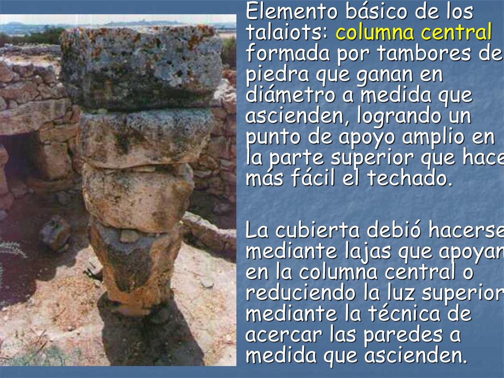 Elemento básico de los talaiots: columna central formada por tambores de piedra que ganan en diámetro a medida que ascienden, logrando un punto de apoyo amplio en la parte superior que hace más fácil el techado.