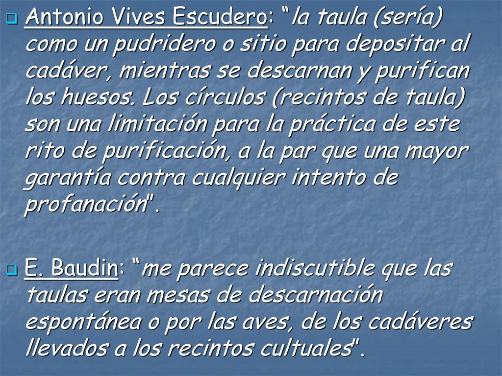 Antonio Vives Escudero: la taula (sería) como un pudridero o sitio para depositar al cadáver, mientras se descarnan y purifican los huesos. Los círculos (recintos de taula) son una limitación para la práctica de este rito de purificación, a la par que una mayor garantía contra cualquier intento de profanación .