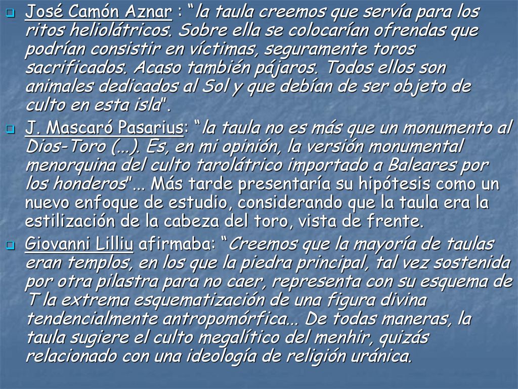 José Camón Aznar : la taula creemos que servía para los ritos heliolátricos. Sobre ella se colocarían ofrendas que podrían consistir en víctimas, seguramente toros sacrificados. Acaso también pájaros. Todos ellos son animales dedicados al Sol y que debían de ser objeto de culto en esta isla .
