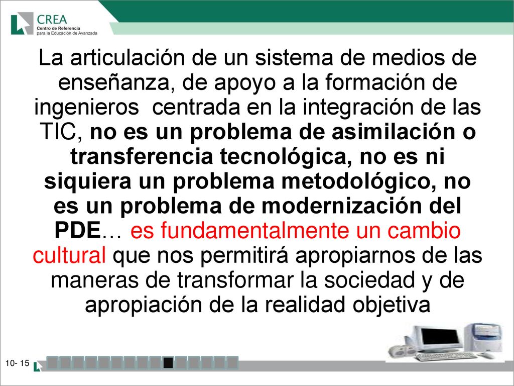 La articulación de un sistema de medios de enseñanza, de apoyo a la formación de ingenieros centrada en la integración de las TIC, no es un problema de asimilación o transferencia tecnológica, no es ni siquiera un problema metodológico, no es un problema de modernización del PDE… es fundamentalmente un cambio cultural que nos permitirá apropiarnos de las maneras de transformar la sociedad y de apropiación de la realidad objetiva