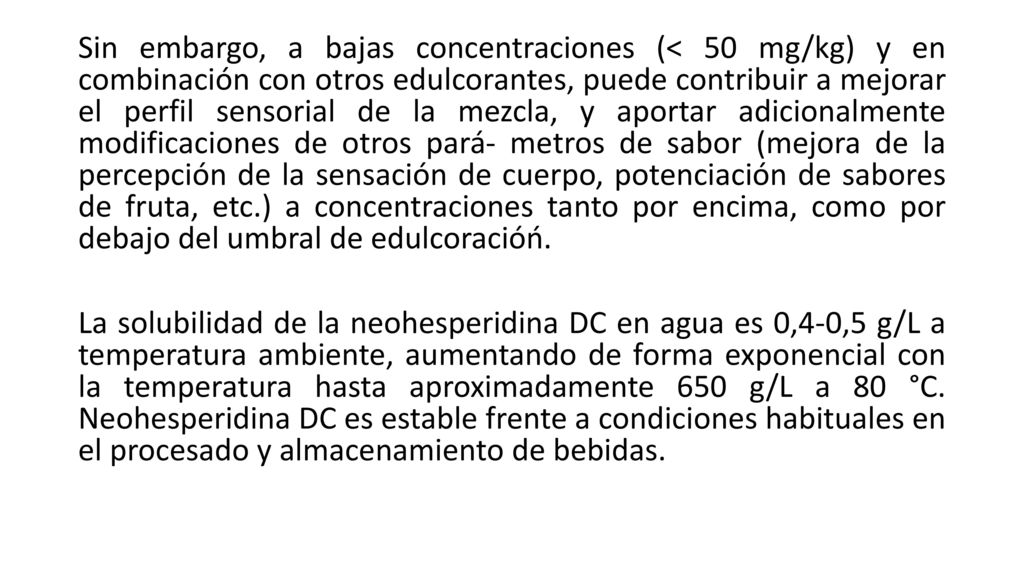 Sin embargo, a bajas concentraciones (< 50 mg/kg) y en combinación con otros edulcorantes, puede contribuir a mejorar el perfil sensorial de la mezcla, y aportar adicionalmente modificaciones de otros pará- metros de sabor (mejora de la percepción de la sensación de cuerpo, potenciación de sabores de fruta, etc.) a concentraciones tanto por encima, como por debajo del umbral de edulcoracióń.