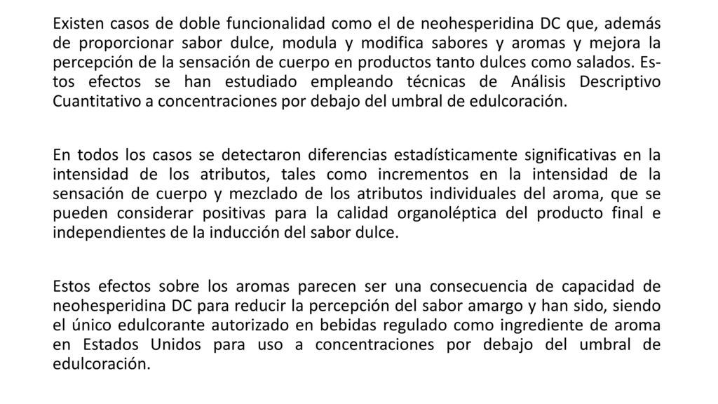 Existen casos de doble funcionalidad como el de neohesperidina DC que, además de proporcionar sabor dulce, modula y modifica sabores y aromas y mejora la percepción de la sensación de cuerpo en productos tanto dulces como salados. Es- tos efectos se han estudiado empleando técnicas de Análisis Descriptivo Cuantitativo a concentraciones por debajo del umbral de edulcoración.