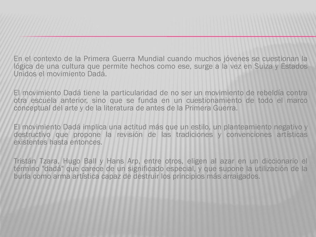 En el contexto de la Primera Guerra Mundial cuando muchos jóvenes se cuestionan la lógica de una cultura que permite hechos como ese, surge a la vez en Suiza y Estados Unidos el movimiento Dadá.