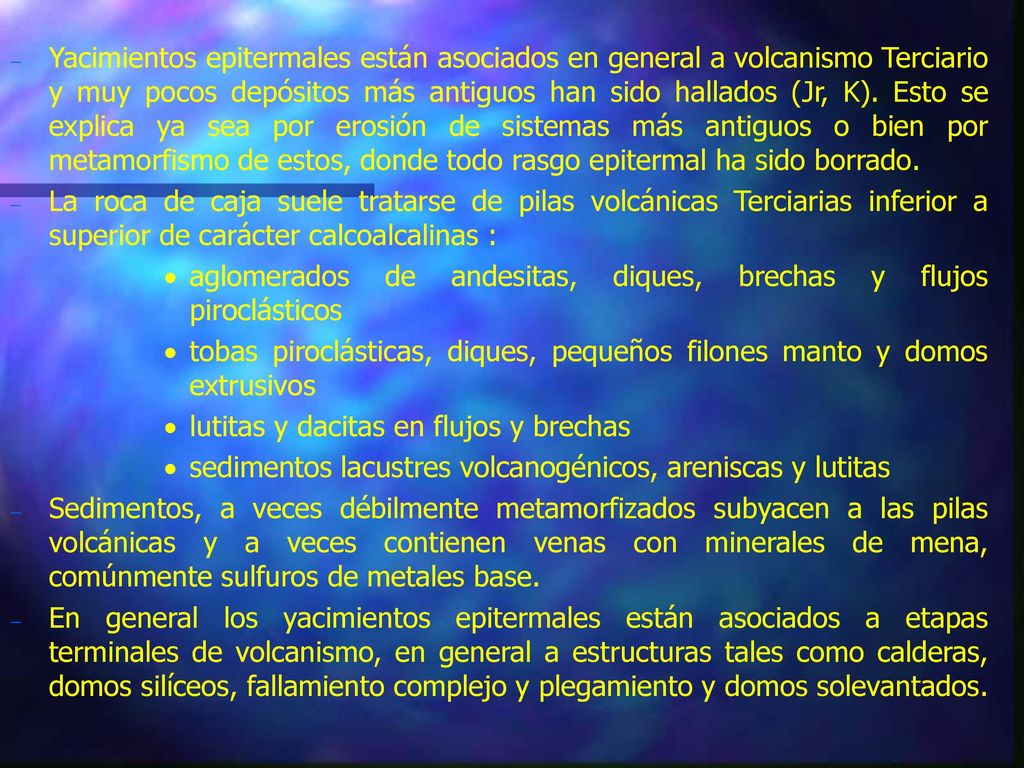 Yacimientos epitermales están asociados en general a volcanismo Terciario y muy pocos depósitos más antiguos han sido hallados (Jr, K). Esto se explica ya sea por erosión de sistemas más antiguos o bien por metamorfismo de estos, donde todo rasgo epitermal ha sido borrado.